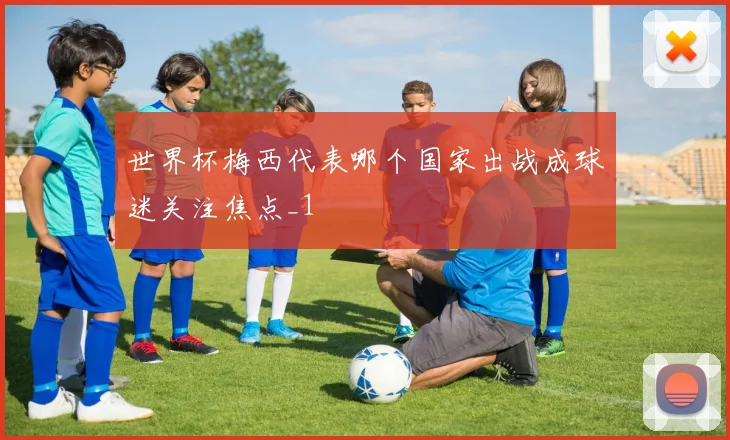 世界杯梅西代表哪个国家出战成球迷关注焦点_1