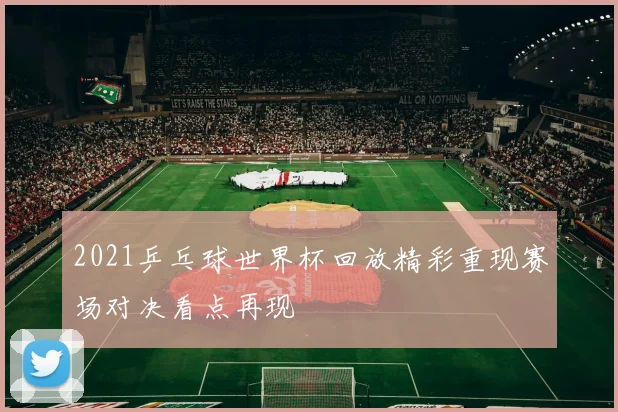 2021乒乓球世界杯回放精彩重现赛场对决看点再现