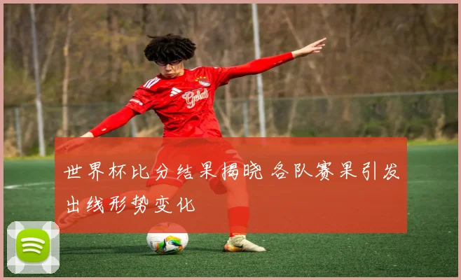 世界杯比分结果揭晓 各队赛果引发出线形势变化