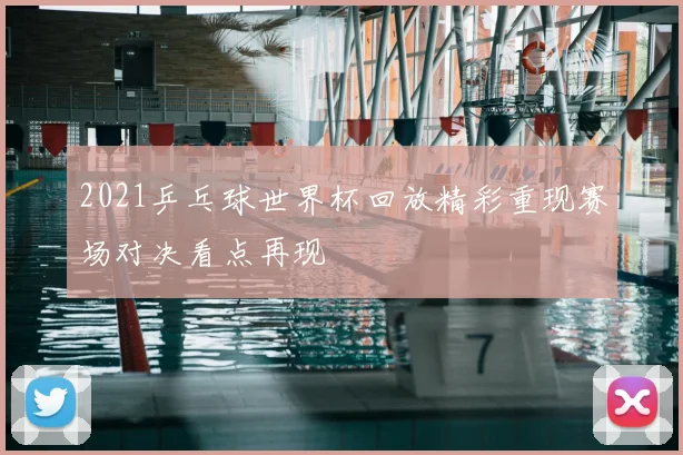 2021乒乓球世界杯回放精彩重现赛场对决看点再现