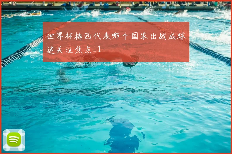 世界杯梅西代表哪个国家出战成球迷关注焦点_1